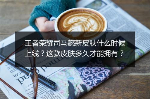 王者荣耀司马懿新皮肤什么时候上线？这款皮肤多久才能拥有？