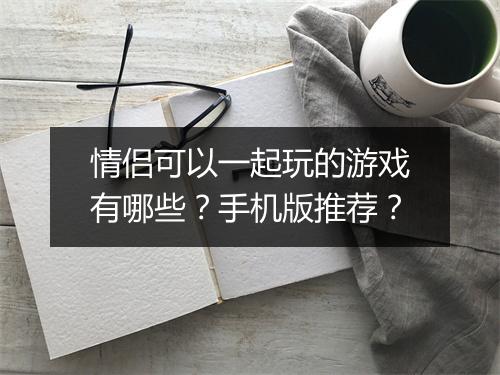 情侣可以一起玩的游戏有哪些？手机版推荐？