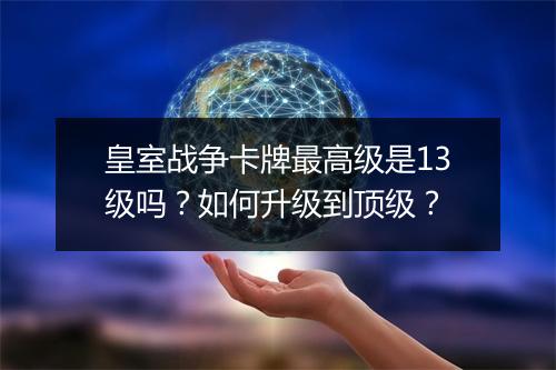皇室战争卡牌最高级是13级吗？如何升级到顶级？