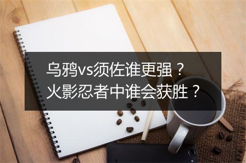 乌鸦vs须佐谁更强？火影忍者中谁会获胜？