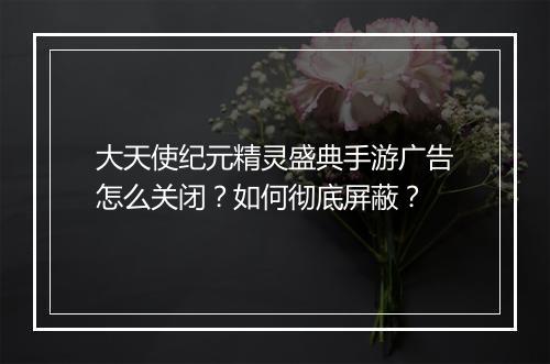 大天使纪元精灵盛典手游广告怎么关闭？如何彻底屏蔽？