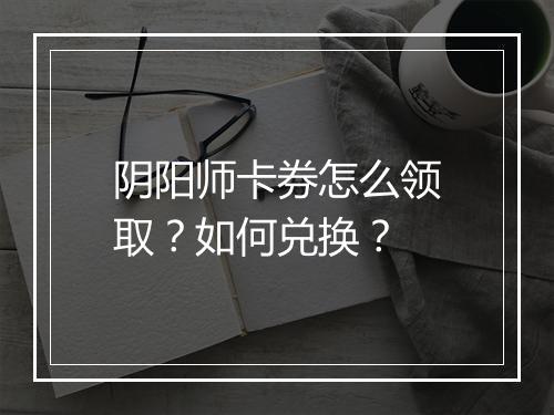 阴阳师卡券怎么领取？如何兑换？