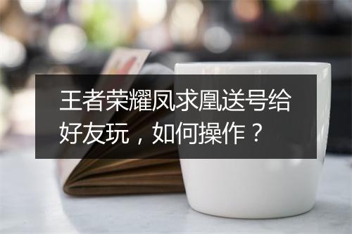 王者荣耀凤求凰送号给好友玩，如何操作？