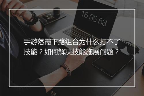 手游落霞下路组合为什么打不了技能？如何解决技能施展问题？