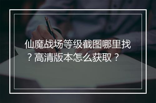 仙魔战场等级截图哪里找？高清版本怎么获取？
