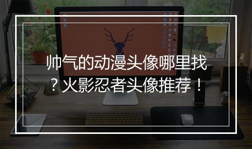 帅气的动漫头像哪里找?火影忍者头像推荐!