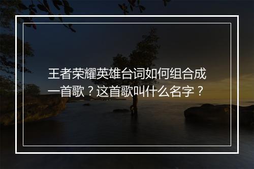 王者荣耀英雄台词如何组合成一首歌?这首歌叫什么名字?