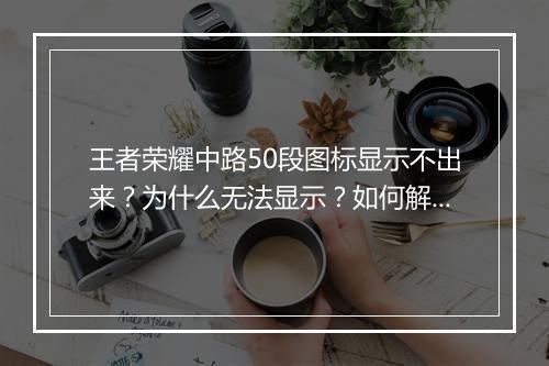 王者荣耀中路50段图标显示不出来?为什么无法显示?如何解决?