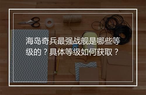 海岛奇兵最强战舰是哪些等级的?具体等级如何获取?