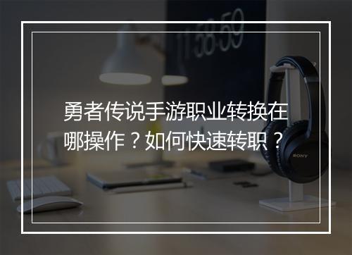 勇者传说手游职业转换在哪操作？如何快速转职？