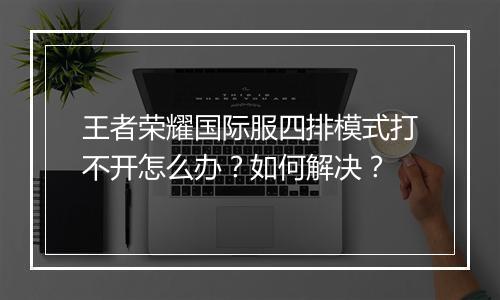 王者荣耀国际服四排模式打不开怎么办？如何解决？