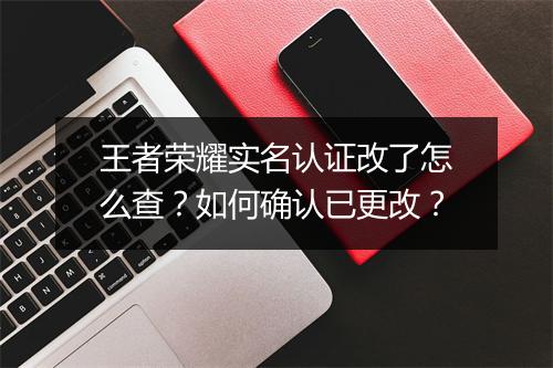 王者荣耀实名认证改了怎么查？如何确认已更改？