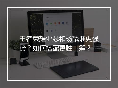 王者荣耀亚瑟和杨戬谁更强势？如何搭配更胜一筹？