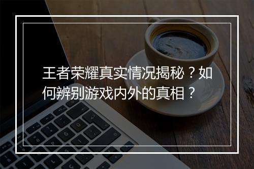 王者荣耀真实情况揭秘？如何辨别游戏内外的真相？