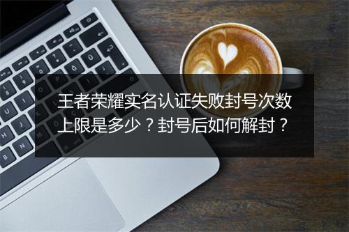 王者荣耀实名认证失败封号次数上限是多少？封号后如何解封？