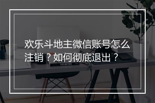 欢乐斗地主微信账号怎么注销？如何彻底退出？