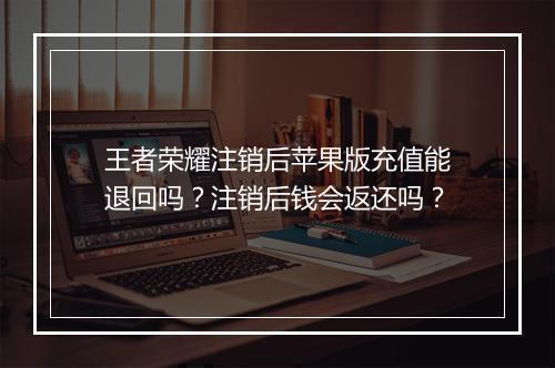 王者荣耀注销后苹果版充值能退回吗？注销后钱会返还吗？