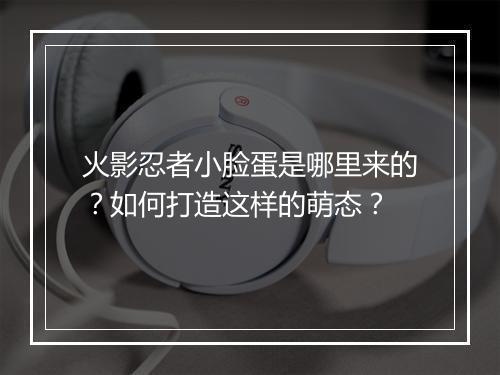 火影忍者小脸蛋是哪里来的？如何打造这样的萌态？