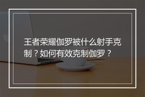 王者荣耀伽罗被什么射手克制？如何有效克制伽罗？