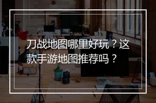 刀战地图哪里好玩？这款手游地图推荐吗？