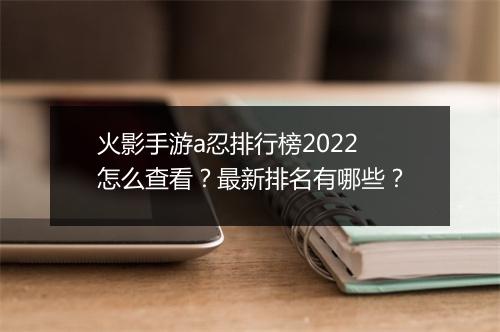 火影手游a忍排行榜2022怎么查看？最新排名有哪些？