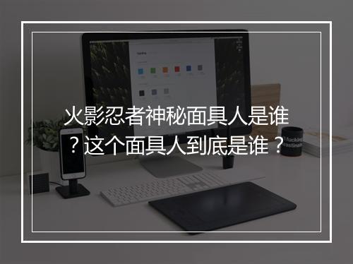 火影忍者神秘面具人是谁?这个面具人到底是谁?