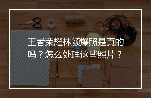王者荣耀林颜爆照是真的吗？怎么处理这些照片？