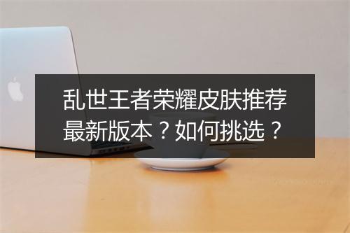 乱世王者荣耀皮肤推荐最新版本？如何挑选？