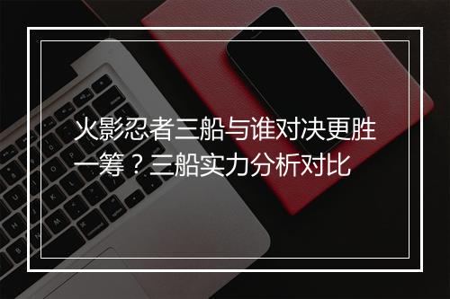 火影忍者三船与谁对决更胜一筹？三船实力分析对比