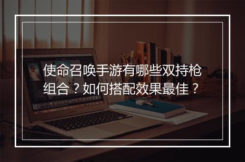 使命召唤手游有哪些双持枪组合？如何搭配效果最佳？
