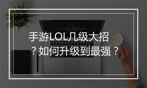 手游LOL几级大招？如何升级到最强？