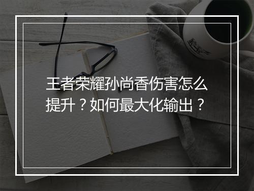 王者荣耀孙尚香伤害怎么提升?如何最大化输出?