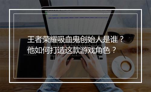 王者荣耀吸血鬼创始人是谁？他如何打造这款游戏角色？
