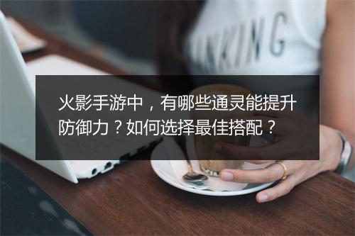 火影手游中,有哪些通灵能提升防御力?如何选择最佳搭配?