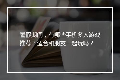 暑假期间,有哪些手机多人游戏推荐?适合和朋友一起玩吗?