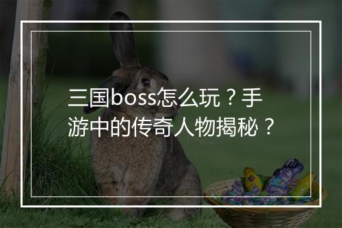 三国boss怎么玩？手游中的传奇人物揭秘？