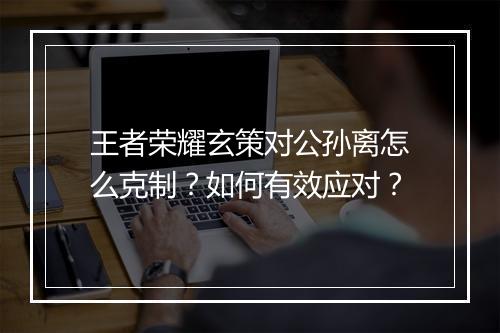 王者荣耀玄策对公孙离怎么克制？如何有效应对？