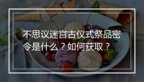 不思议迷宫古仪式祭品密令是什么？如何获取？