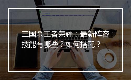 三国杀王者荣耀：最新阵容技能有哪些？如何搭配？
