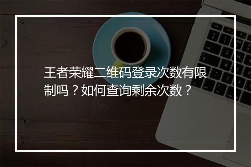 王者荣耀二维码登录次数有限制吗？如何查询剩余次数？