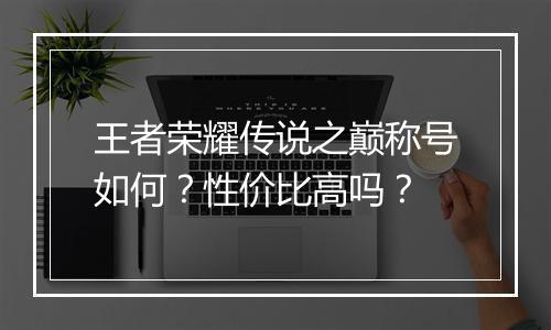 王者荣耀传说之巅称号如何？性价比高吗？