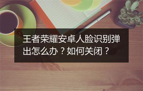 王者荣耀安卓人脸识别弹出怎么办?如何关闭?