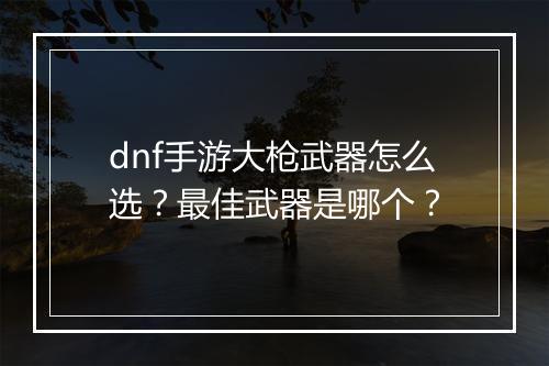 dnf手游大枪武器怎么选？最佳武器是哪个？