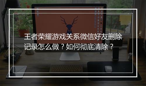 王者荣耀游戏关系微信好友删除记录怎么做？如何彻底清除？