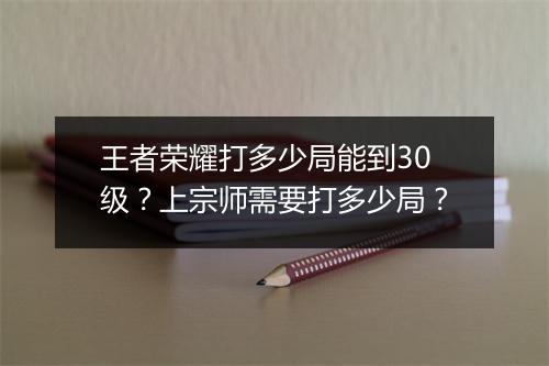 王者荣耀打多少局能到30级？上宗师需要打多少局？