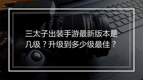 三太子出装手游最新版本是几级？升级到多少级最佳？