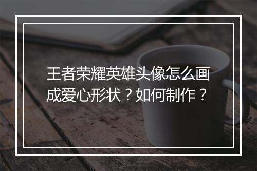 王者荣耀英雄头像怎么画成爱心形状?如何制作?