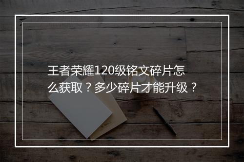 王者荣耀120级铭文碎片怎么获取？多少碎片才能升级？
