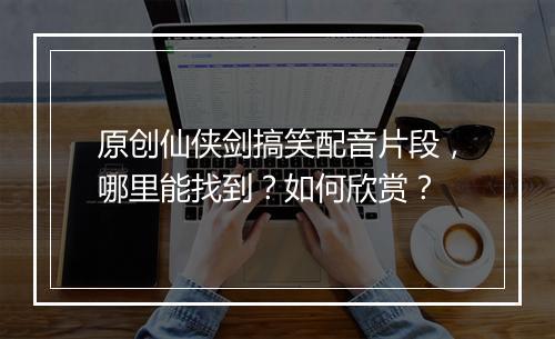 原创仙侠剑搞笑配音片段，哪里能找到？如何欣赏？