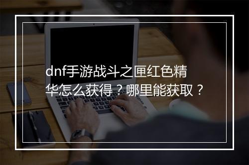 dnf手游战斗之匣红色精华怎么获得？哪里能获取？